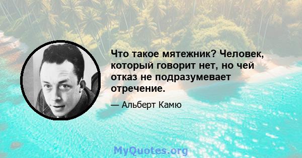 Что такое мятежник? Человек, который говорит нет, но чей отказ не подразумевает отречение.