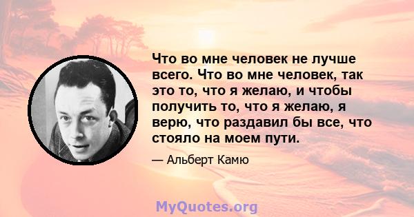 Что во мне человек не лучше всего. Что во мне человек, так это то, что я желаю, и чтобы получить то, что я желаю, я верю, что раздавил бы все, что стояло на моем пути.