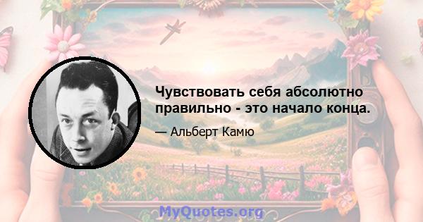 Чувствовать себя абсолютно правильно - это начало конца.