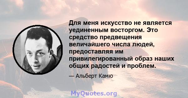 Для меня искусство не является уединенным восторгом. Это средство предвещения величайшего числа людей, предоставляя им привилегированный образ наших общих радостей и проблем.