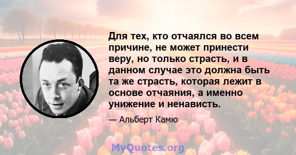 Для тех, кто отчаялся во всем причине, не может принести веру, но только страсть, и в данном случае это должна быть та же страсть, которая лежит в основе отчаяния, а именно унижение и ненависть.