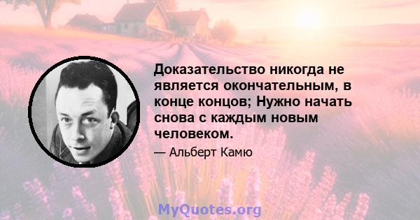 Доказательство никогда не является окончательным, в конце концов; Нужно начать снова с каждым новым человеком.