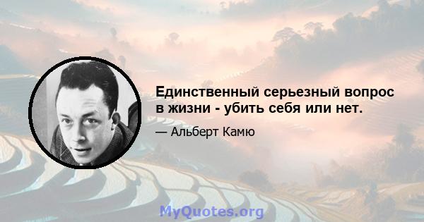 Единственный серьезный вопрос в жизни - убить себя или нет.