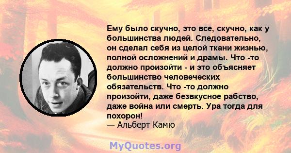 Ему было скучно, это все, скучно, как у большинства людей. Следовательно, он сделал себя из целой ткани жизнью, полной осложнений и драмы. Что -то должно произойти - и это объясняет большинство человеческих