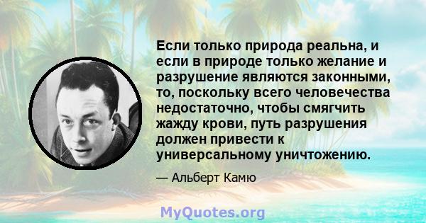 Если только природа реальна, и если в природе только желание и разрушение являются законными, то, поскольку всего человечества недостаточно, чтобы смягчить жажду крови, путь разрушения должен привести к универсальному