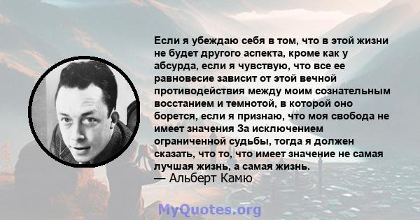 Если я убеждаю себя в том, что в этой жизни не будет другого аспекта, кроме как у абсурда, если я чувствую, что все ее равновесие зависит от этой вечной противодействия между моим сознательным восстанием и темнотой, в