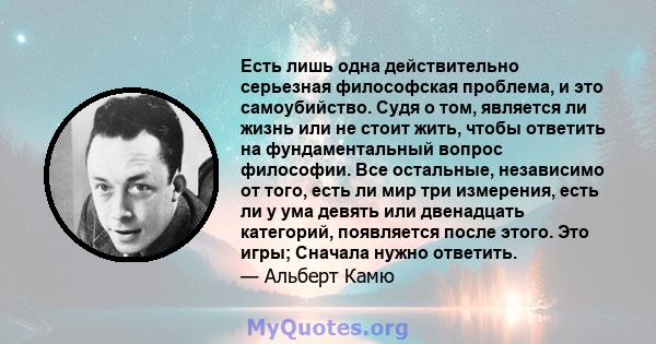 Есть лишь одна действительно серьезная философская проблема, и это самоубийство. Судя о том, является ли жизнь или не стоит жить, чтобы ответить на фундаментальный вопрос философии. Все остальные, независимо от того,