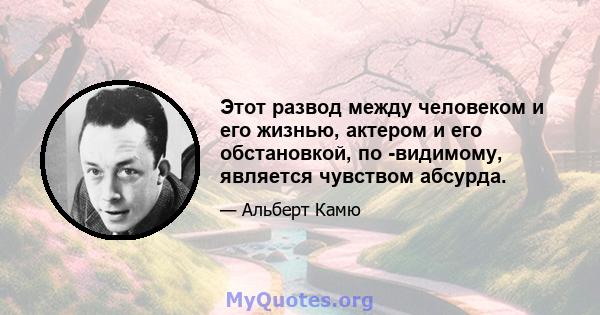 Этот развод между человеком и его жизнью, актером и его обстановкой, по -видимому, является чувством абсурда.