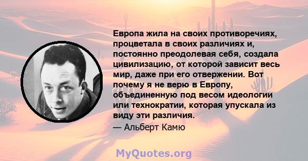 Европа жила на своих противоречиях, процветала в своих различиях и, постоянно преодолевая себя, создала цивилизацию, от которой зависит весь мир, даже при его отвержении. Вот почему я не верю в Европу, объединенную под