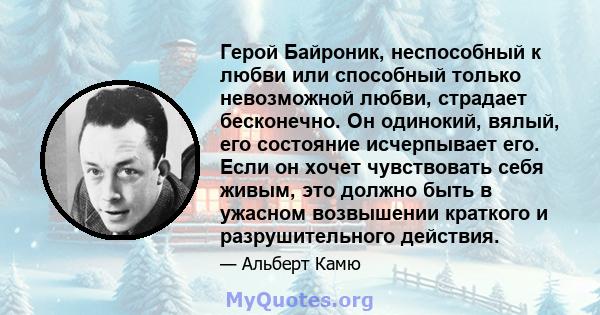 Герой Байроник, неспособный к любви или способный только невозможной любви, страдает бесконечно. Он одинокий, вялый, его состояние исчерпывает его. Если он хочет чувствовать себя живым, это должно быть в ужасном