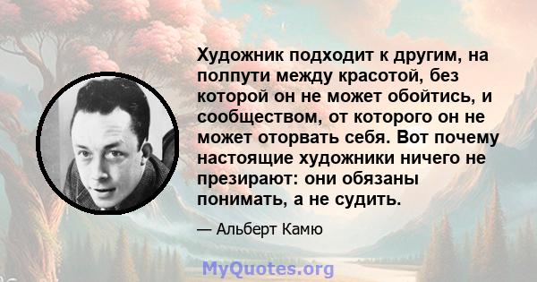 Художник подходит к другим, на полпути между красотой, без которой он не может обойтись, и сообществом, от которого он не может оторвать себя. Вот почему настоящие художники ничего не презирают: они обязаны понимать, а