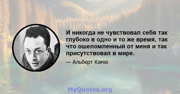 И никогда не чувствовал себя так глубоко в одно и то же время, так что ошеломленный от меня и так присутствовал в мире.