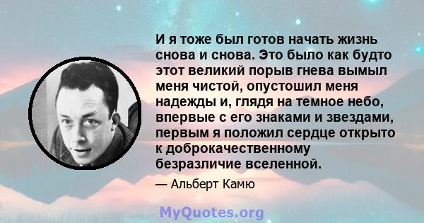 И я тоже был готов начать жизнь снова и снова. Это было как будто этот великий порыв гнева вымыл меня чистой, опустошил меня надежды и, глядя на темное небо, впервые с его знаками и звездами, первым я положил сердце