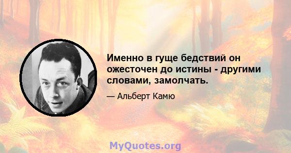 Именно в гуще бедствий он ожесточен до истины - другими словами, замолчать.