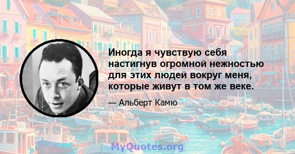 Иногда я чувствую себя настигнув огромной нежностью для этих людей вокруг меня, которые живут в том же веке.