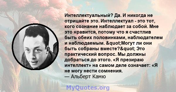 Интеллектуальный? Да. И никогда не отрицайте это. Интеллектуал - это тот, кого сознание наблюдает за собой. Мне это нравится, потому что я счастлив быть обеих половинками, наблюдателем и наблюдаемым. "Могут ли они