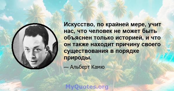 Искусство, по крайней мере, учит нас, что человек не может быть объяснен только историей, и что он также находит причину своего существования в порядке природы.