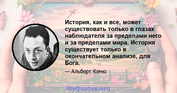 История, как и все, может существовать только в глазах наблюдателя за пределами него и за пределами мира. История существует только в окончательном анализе, для Бога.