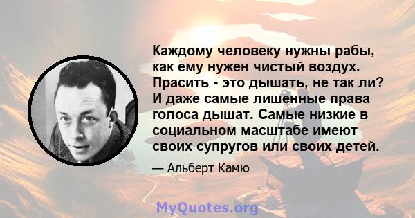 Каждому человеку нужны рабы, как ему нужен чистый воздух. Прасить - это дышать, не так ли? И даже самые лишенные права голоса дышат. Самые низкие в социальном масштабе имеют своих супругов или своих детей.