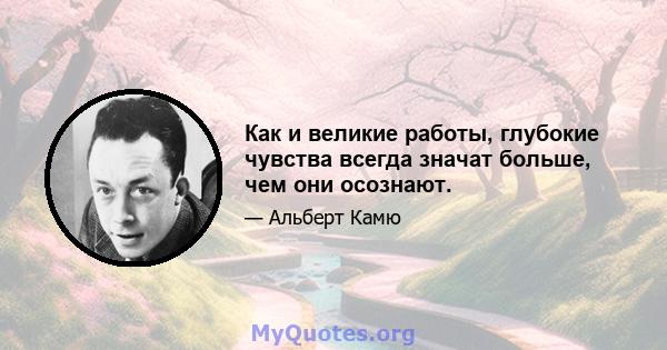 Как и великие работы, глубокие чувства всегда значат больше, чем они осознают.