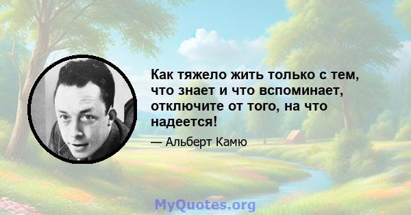 Как тяжело жить только с тем, что знает и что вспоминает, отключите от того, на что надеется!