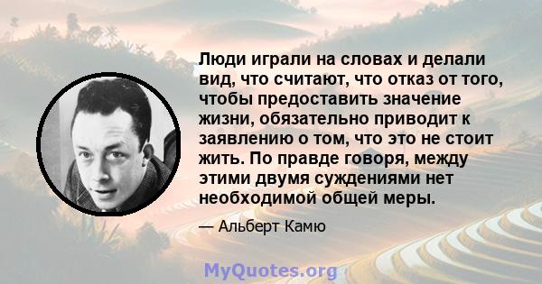 Люди играли на словах и делали вид, что считают, что отказ от того, чтобы предоставить значение жизни, обязательно приводит к заявлению о том, что это не стоит жить. По правде говоря, между этими двумя суждениями нет