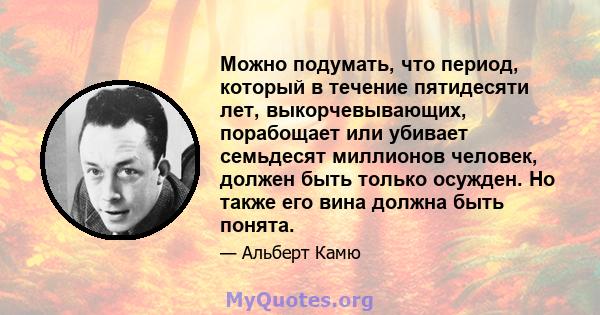 Можно подумать, что период, который в течение пятидесяти лет, выкорчевывающих, порабощает или убивает семьдесят миллионов человек, должен быть только осужден. Но также его вина должна быть понята.