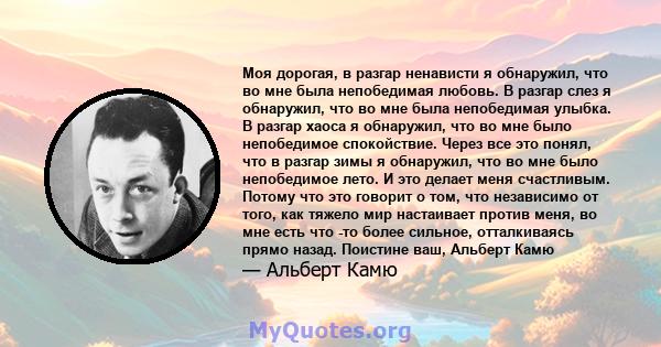 Моя дорогая, в разгар ненависти я обнаружил, что во мне была непобедимая любовь. В разгар слез я обнаружил, что во мне была непобедимая улыбка. В разгар хаоса я обнаружил, что во мне было непобедимое спокойствие. Через