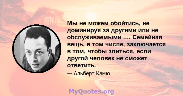 Мы не можем обойтись, не доминируя за другими или не обслуживаемыми .... Семейная вещь, в том числе, заключается в том, чтобы злиться, если другой человек не сможет ответить.