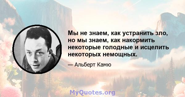 Мы не знаем, как устранить зло, но мы знаем, как накормить некоторые голодные и исцелить некоторых немощных.