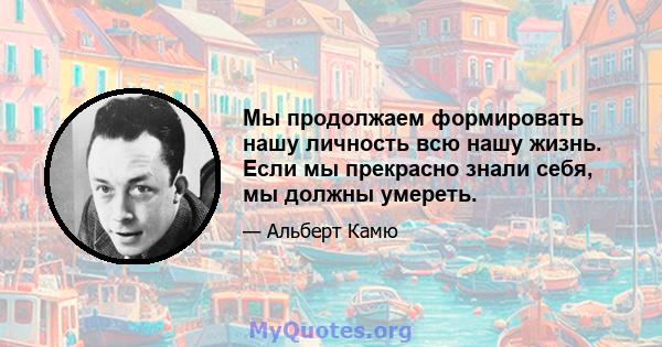 Мы продолжаем формировать нашу личность всю нашу жизнь. Если мы прекрасно знали себя, мы должны умереть.