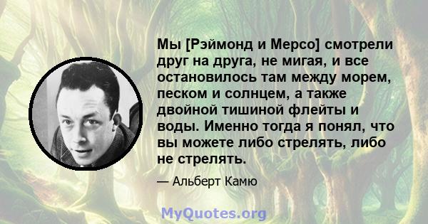 Мы [Рэймонд и Мерсо] смотрели друг на друга, не мигая, и все остановилось там между морем, песком и солнцем, а также двойной тишиной флейты и воды. Именно тогда я понял, что вы можете либо стрелять, либо не стрелять.