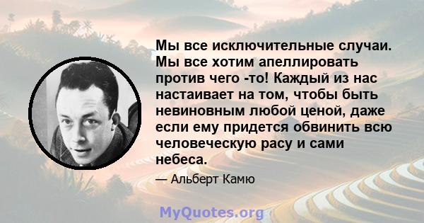 Мы все исключительные случаи. Мы все хотим апеллировать против чего -то! Каждый из нас настаивает на том, чтобы быть невиновным любой ценой, даже если ему придется обвинить всю человеческую расу и сами небеса.