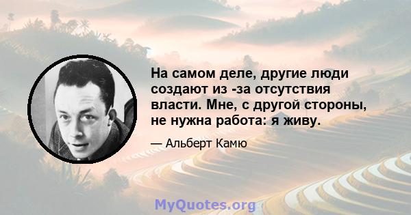 На самом деле, другие люди создают из -за отсутствия власти. Мне, с другой стороны, не нужна работа: я живу.