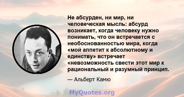 Не абсурден, ни мир, ни человеческая мысль: абсурд возникает, когда человеку нужно понимать, что он встречается с необоснованностью мира, когда «мой аппетит к абсолютному и единству» встречает «невозможность свести этот 