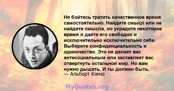 Не бойтесь тратить качественное время самостоятельно. Найдите смысл или не найдите смысла, но украдите некоторое время и дайте его свободно и исключительно исключительно себе. Выберите конфиденциальность и одиночество.