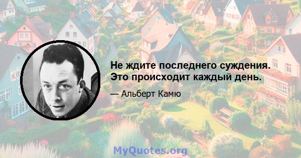 Не ждите последнего суждения. Это происходит каждый день.