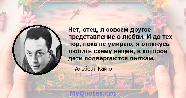 Нет, отец, я совсем другое представление о любви. И до тех пор, пока не умираю, я откажусь любить схему вещей, в которой дети подвергаются пыткам.