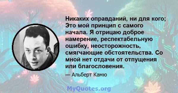 Никаких оправданий, ни для кого; Это мой принцип с самого начала. Я отрицаю доброе намерение, респектабельную ошибку, неосторожность, смягчающие обстоятельства. Со мной нет отдачи от отпущения или благословения.