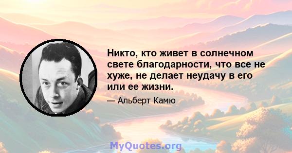 Никто, кто живет в солнечном свете благодарности, что все не хуже, не делает неудачу в его или ее жизни.