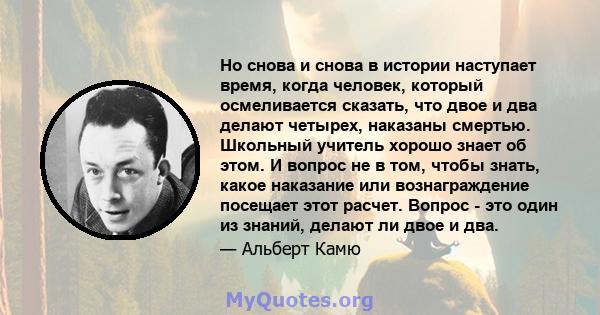 Но снова и снова в истории наступает время, когда человек, который осмеливается сказать, что двое и два делают четырех, наказаны смертью. Школьный учитель хорошо знает об этом. И вопрос не в том, чтобы знать, какое