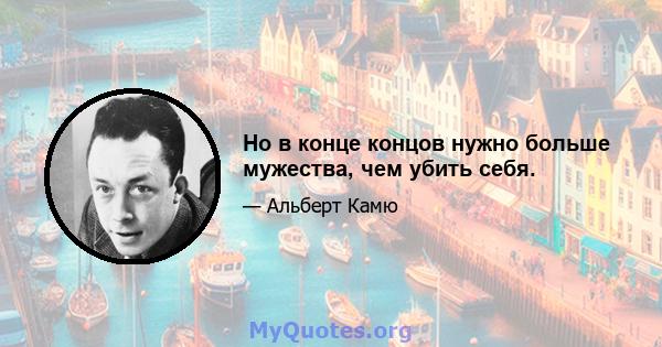 Но в конце концов нужно больше мужества, чем убить себя.