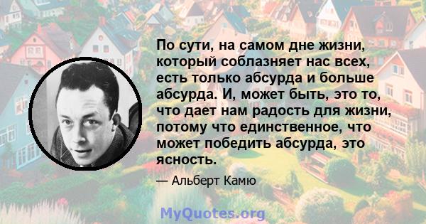 По сути, на самом дне жизни, который соблазняет нас всех, есть только абсурда и больше абсурда. И, может быть, это то, что дает нам радость для жизни, потому что единственное, что может победить абсурда, это ясность.