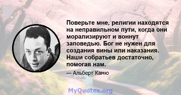 Поверьте мне, религии находятся на неправильном пути, когда они морализируют и воннут заповедью. Бог не нужен для создания вины или наказания. Наши собратьев достаточно, помогая нам.