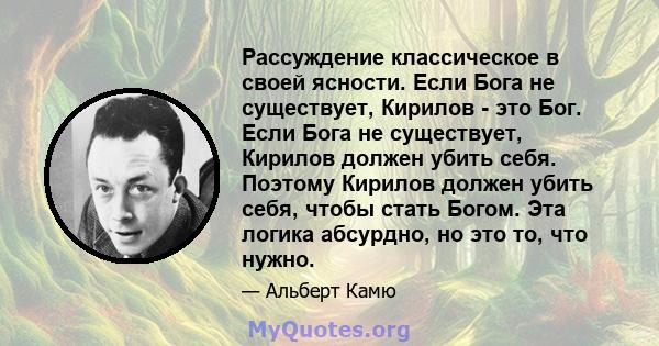 Рассуждение классическое в своей ясности. Если Бога не существует, Кирилов - это Бог. Если Бога не существует, Кирилов должен убить себя. Поэтому Кирилов должен убить себя, чтобы стать Богом. Эта логика абсурдно, но это 