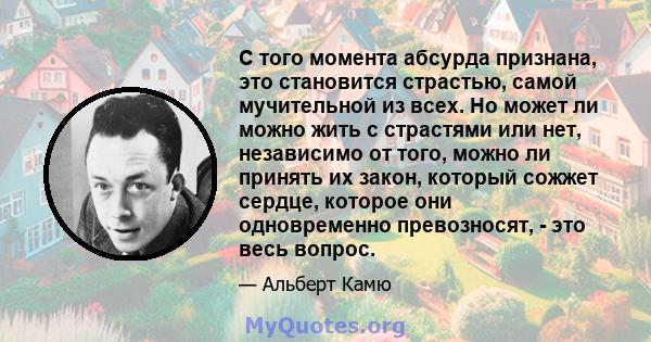 С того момента абсурда признана, это становится страстью, самой мучительной из всех. Но может ли можно жить с страстями или нет, независимо от того, можно ли принять их закон, который сожжет сердце, которое они