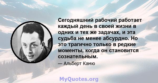 Сегодняшний рабочий работает каждый день в своей жизни в одних и тех же задачах, и эта судьба не менее абсурдно. Но это трагично только в редкие моменты, когда он становится сознательным.