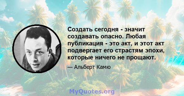 Создать сегодня - значит создавать опасно. Любая публикация - это акт, и этот акт подвергает его страстям эпохи, которые ничего не прощают.