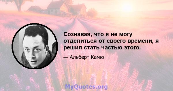 Сознавая, что я не могу отделиться от своего времени, я решил стать частью этого.