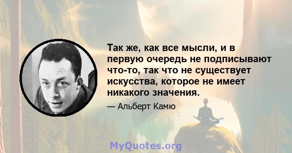 Так же, как все мысли, и в первую очередь не подписывают что-то, так что не существует искусства, которое не имеет никакого значения.